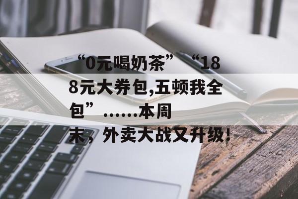 “0元喝奶茶”“188元大券包,五顿我全包”......本周末，外卖大战又升级！-第1张图片-