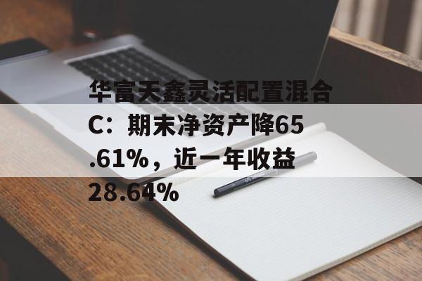华富天鑫灵活配置混合C：期末净资产降65.61%，近一年收益28.64%-第1张图片-