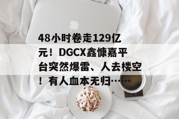 48小时卷走129亿元！DGCX鑫慷嘉平台突然爆雷、人去楼空！有人血本无归……-第1张图片-