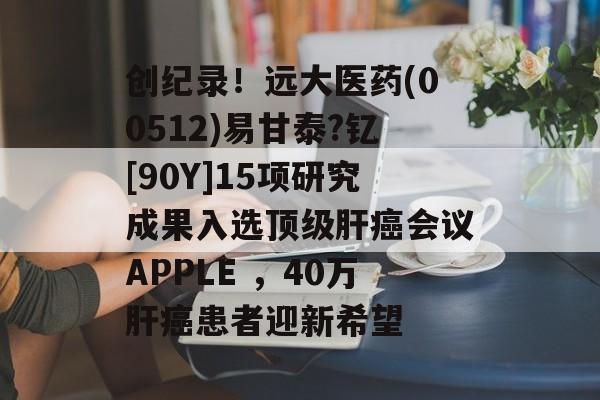 创纪录！远大医药(00512)易甘泰?钇[90Y]15项研究成果入选顶级肝癌会议APPLE ，40万肝癌患者迎新希望-第1张图片-
