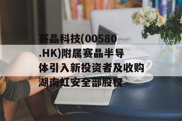 赛晶科技(00580.HK)附属赛晶半导体引入新投资者及收购湖南虹安全部股权-第1张图片-