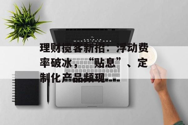理财揽客新招：浮动费率破冰，“贴息”、定制化产品频现-第1张图片-