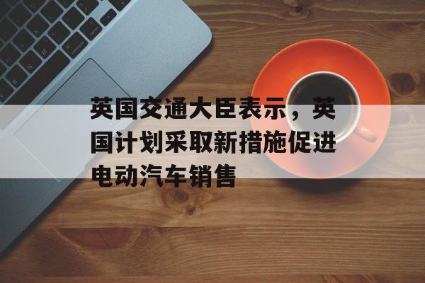 英国交通大臣表示，英国计划采取新措施促进电动汽车销售-第1张图片-