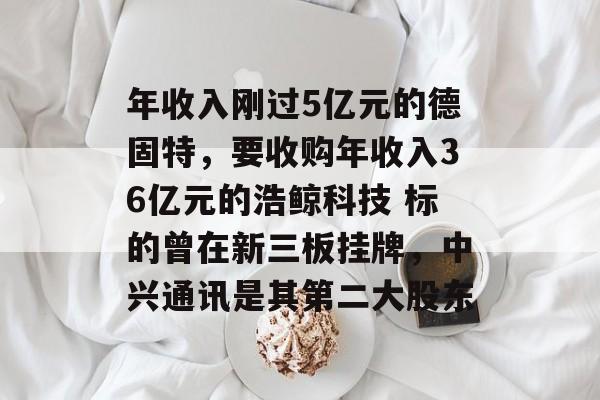 年收入刚过5亿元的德固特，要收购年收入36亿元的浩鲸科技 标的曾在新三板挂牌，中兴通讯是其第二大股东-第1张图片-