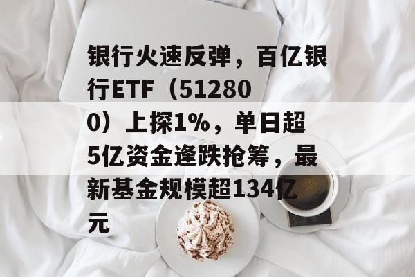银行火速反弹，百亿银行ETF（512800）上探1%，单日超5亿资金逢跌抢筹，最新基金规模超134亿元-第1张图片-