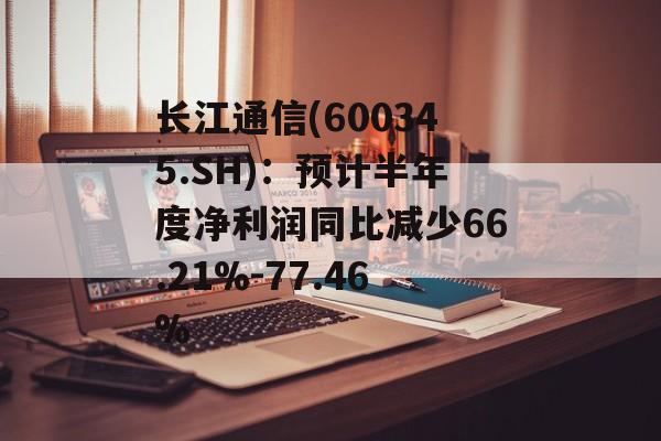 长江通信(600345.SH)：预计半年度净利润同比减少66.21%-77.46%-第1张图片-