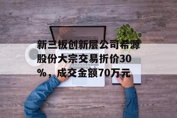 新三板创新层公司希源股份大宗交易折价30%，成交金额70万元-第1张图片-