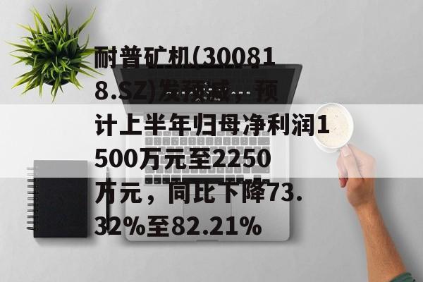 耐普矿机(300818.SZ)发预减，预计上半年归母净利润1500万元至2250万元，同比下降73.32%至82.21%-第1张图片-