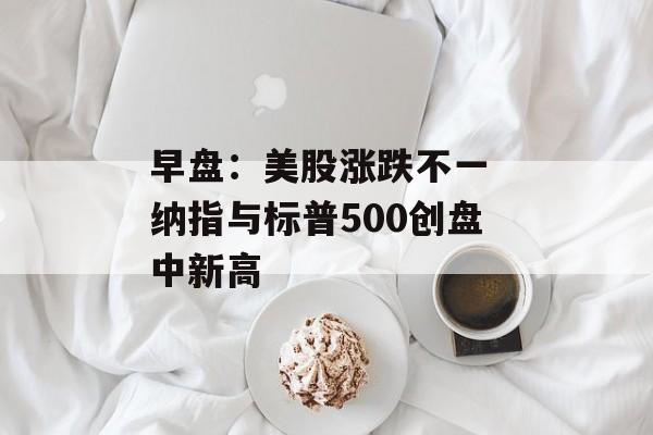 早盘：美股涨跌不一 纳指与标普500创盘中新高-第1张图片-