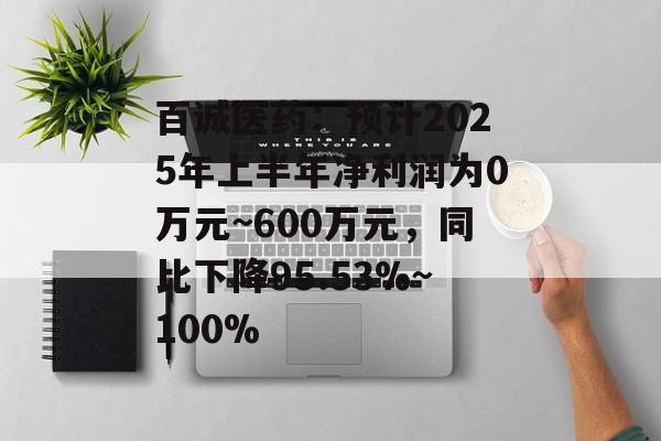 百诚医药：预计2025年上半年净利润为0万元~600万元，同比下降95.53%~100%-第1张图片-