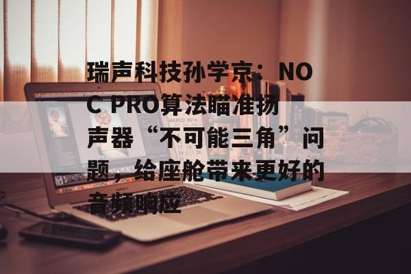 瑞声科技孙学京：NOC PRO算法瞄准扬声器“不可能三角”问题，给座舱带来更好的音频响应-第1张图片-