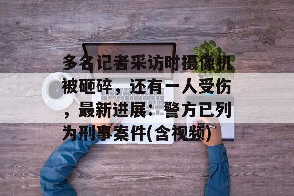多名记者采访时摄像机被砸碎，还有一人受伤，最新进展：警方已列为刑事案件(含视频)-第1张图片-