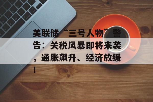 美联储“三号人物”警告：关税风暴即将来袭，通胀飙升、经济放缓！-第1张图片-