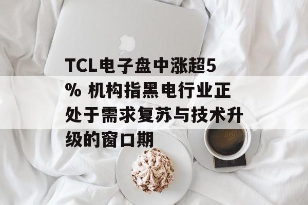 TCL电子盘中涨超5% 机构指黑电行业正处于需求复苏与技术升级的窗口期-第1张图片-