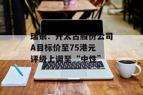 瑞银：升太古股份公司A目标价至75港元 评级上调至“中性”-第1张图片-