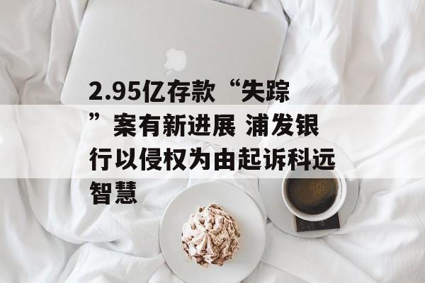 2.95亿存款“失踪”案有新进展 浦发银行以侵权为由起诉科远智慧-第1张图片-