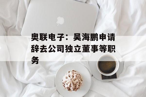 奥联电子：吴海鹏申请辞去公司独立董事等职务-第1张图片-