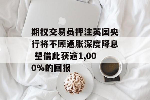 期权交易员押注英国央行将不顾通胀深度降息 望借此获逾1,000%的回报-第1张图片-