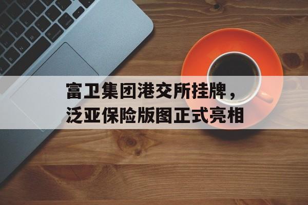 富卫集团港交所挂牌，泛亚保险版图正式亮相-第1张图片-