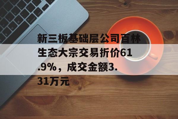 新三板基础层公司百林生态大宗交易折价61.9%，成交金额3.31万元-第1张图片-