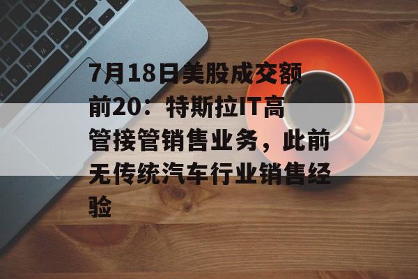 7月18日美股成交额前20：特斯拉IT高管接管销售业务，此前无传统汽车行业销售经验-第1张图片-