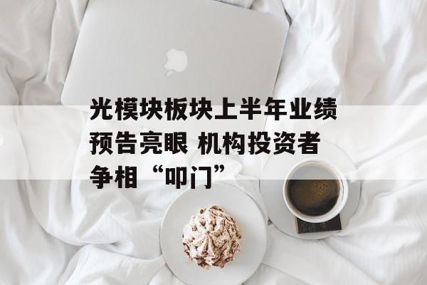 光模块板块上半年业绩预告亮眼 机构投资者争相“叩门”-第1张图片-