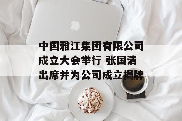 中国雅江集团有限公司成立大会举行 张国清出席并为公司成立揭牌-第1张图片-