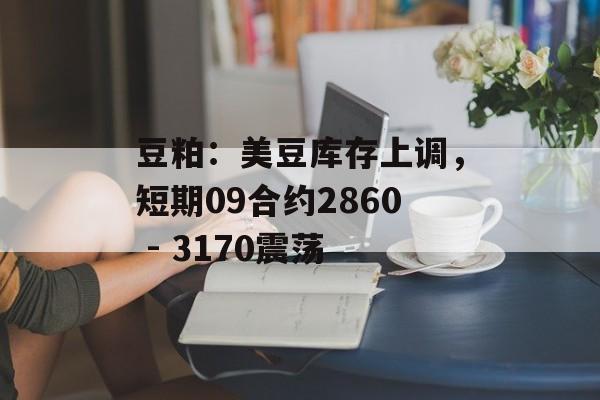 豆粕：美豆库存上调，短期09合约2860 - 3170震荡-第1张图片-