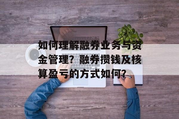 如何理解融券业务与资金管理？融券攒钱及核算盈亏的方式如何？-第1张图片-
