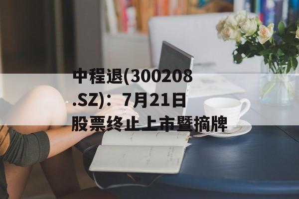 中程退(300208.SZ)：7月21日股票终止上市暨摘牌-第1张图片-