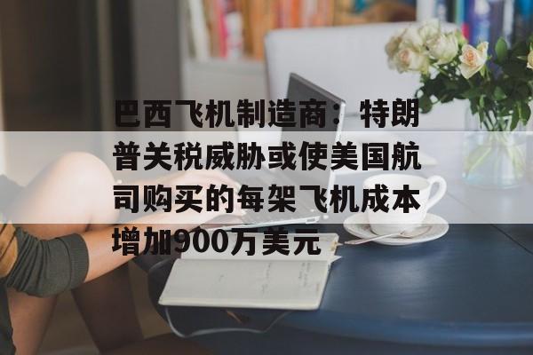 巴西飞机制造商：特朗普关税威胁或使美国航司购买的每架飞机成本增加900万美元-第1张图片-