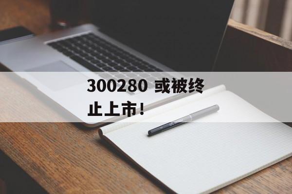 300280 或被终止上市！-第1张图片-