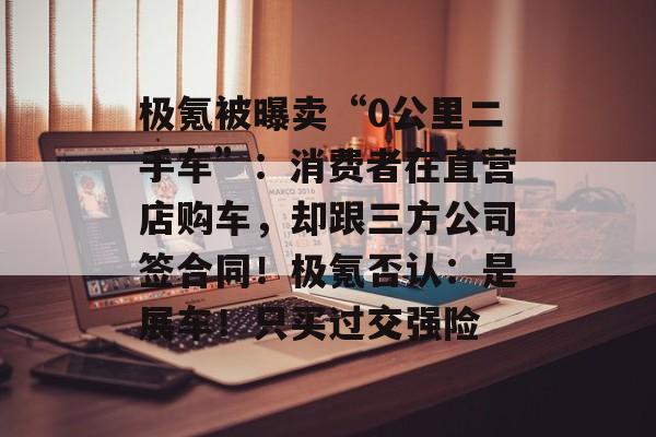 极氪被曝卖“0公里二手车”：消费者在直营店购车，却跟三方公司签合同！极氪否认：是展车！只买过交强险-第1张图片-