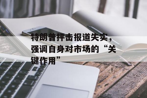 特朗普抨击报道失实，强调自身对市场的“关键作用”-第1张图片-