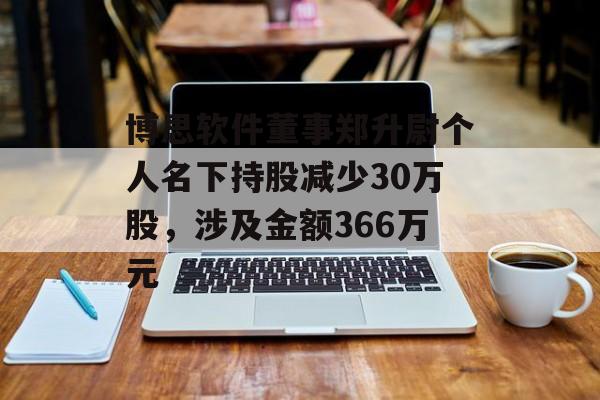 博思软件董事郑升尉个人名下持股减少30万股，涉及金额366万元-第1张图片-