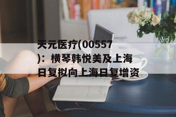 天元医疗(00557)：横琴韩悦美及上海日复拟向上海日复增资-第1张图片-