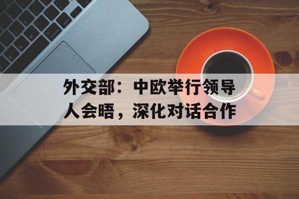 外交部：中欧举行领导人会晤，深化对话合作-第1张图片-