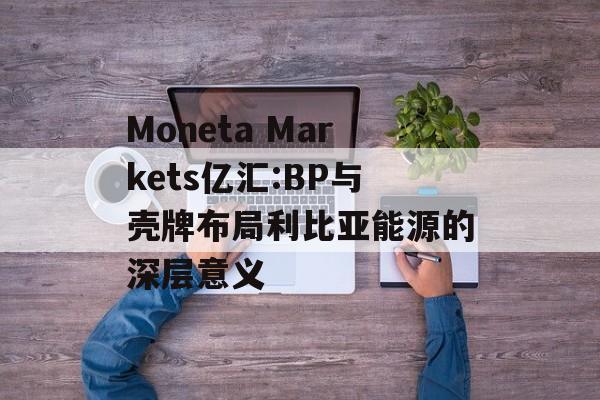 Moneta Markets亿汇:BP与壳牌布局利比亚能源的深层意义-第1张图片-