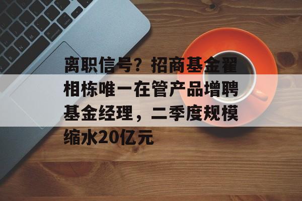 离职信号？招商基金翟相栋唯一在管产品增聘基金经理，二季度规模缩水20亿元-第1张图片-