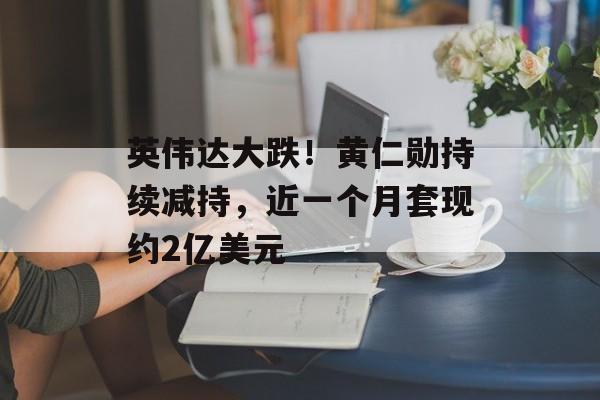 英伟达大跌！黄仁勋持续减持，近一个月套现约2亿美元-第1张图片-