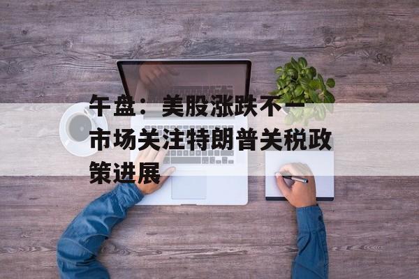 午盘：美股涨跌不一 市场关注特朗普关税政策进展-第1张图片-