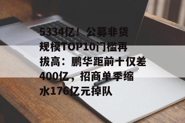 5334亿！公募非货规模TOP10门槛再拔高：鹏华距前十仅差400亿，招商单季缩水176亿元掉队-第1张图片-