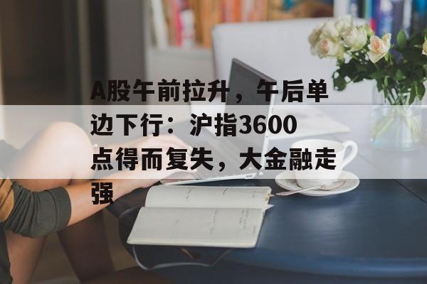 A股午前拉升，午后单边下行：沪指3600点得而复失，大金融走强-第1张图片-