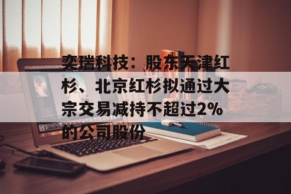 奕瑞科技：股东天津红杉、北京红杉拟通过大宗交易减持不超过2%的公司股份-第1张图片-
