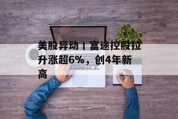 美股异动丨富途控股拉升涨超6%，创4年新高-第1张图片-