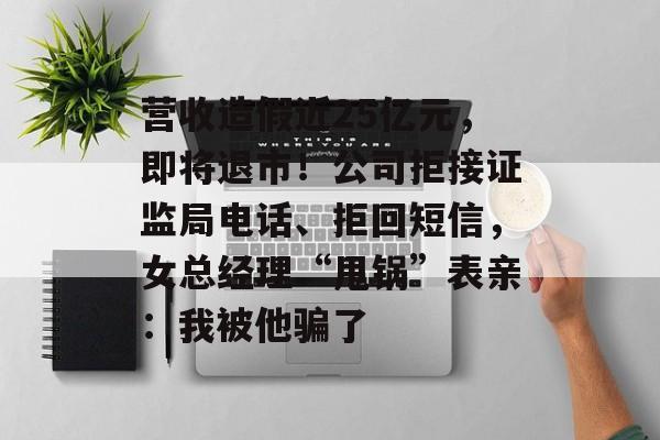 营收造假近25亿元，即将退市！公司拒接证监局电话、拒回短信，女总经理“甩锅”表亲：我被他骗了-第1张图片-