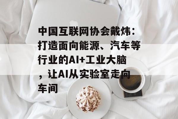 中国互联网协会戴炜：打造面向能源、汽车等行业的AI+工业大脑，让AI从实验室走向车间-第1张图片-