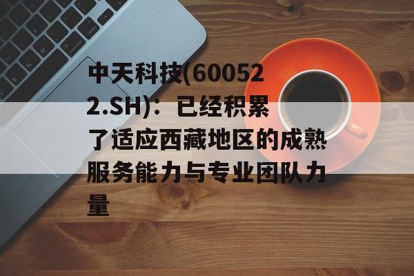 中天科技(600522.SH)：已经积累了适应西藏地区的成熟服务能力与专业团队力量-第1张图片-