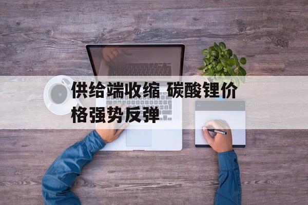 供给端收缩 碳酸锂价格强势反弹-第1张图片-