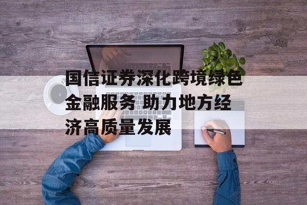国信证券深化跨境绿色金融服务 助力地方经济高质量发展-第1张图片-
